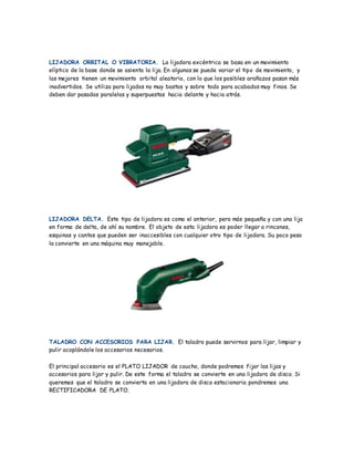 LIJADORA ORBITAL O VIBRATORIA. La lijadora excéntrica se basa en un movimiento
elíptico de la base donde se asienta la lija. En algunas se puede variar el tipo de movimiento, y
las mejores tienen un movimiento orbital aleatorio, con lo que los posibles arañazos pasan más
inadvertidos. Se utiliza para lijados no muy bastos y sobre todo para acabados muy finos. Se
deben dar pasadas paralelas y superpuestas hacia delante y hacia atrás.
LIJADORA DELTA. Este tipo de lijadora es como el anterior, pero más pequeña y con una lija
en forma de delta, de ahí su nombre. El objeto de esta lijadora es poder llegar a rincones,
esquinas y cantos que pueden ser inaccesibles con cualquier otro tipo de lijadora. Su poco peso
la convierte en una máquina muy manejable.
TALADRO CON ACCESORIOS PARA LIJAR. El taladro puede servirnos para lijar, limpiar y
pulir acoplándole los accesorios necesarios.
El principal accesorio es el PLATO LIJADOR de caucho, donde podremos fijar las lijas y
accesorios para lijar y pulir. De este forma el taladro se convierte en una lijadora de disco. Si
queremos que el taladro se convierta en una lijadora de disco estacionaria pondremos una
RECTIFICADORA DE PLATO.
 