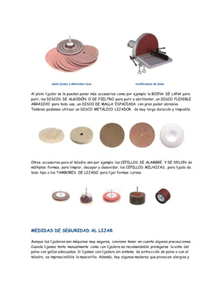 plato lijador y diferentes lijas rectificadora de plato
Al plato lijador se le pueden poner más accesorios como por ejemplo la BOINA DE LANA para
pulir, los DISCOS DE ALGODÓN O DE FIELTRO para pulir y abrillantar, un DISCO FLEXIBLE
ABRASIVO para todo uso, un DISCO DE MALLA ESPACIADA con gran poder abrasivo.
Tambien podemos utilizar un DISCO METÁLICO LIJADOR de muy larga duración y limpiable.
Otros accesorios para el taladro son por ejemplo los CEPILLOS DE ALAMBRE Y DE NYLON de
múltiples formas, para limpiar, decapar y desoxidar, los CEPILLOS MILHOJAS, para lijado de
todo tipo o los TAMBORES DE LIJADO para lijar formas curvas.
MEDIDAS DE SEGURIDAD AL LIJAR
Aunque las lijadoras son máquinas muy seguras, conviene tener en cuenta algunas precauciones.
Cuando lijemos tanto manualmente como con lijadora es recomendable protegerse la vista del
polvo con gafas adecuadas. Si lijamos con lijadora sin sistema de extracción de polvo o con el
taladro, es imprescindible la mascarilla. Además, hay algunas maderas que provocan alergias y
 