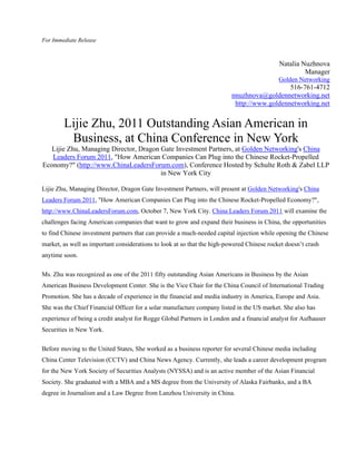 For Immediate Release



                                                                                            Natalia Nuzhnova
                                                                                                     Manager
                                                                                            Golden Networking
                                                                                             516-761-4712
                                                                          nnuzhnova@goldennetworking.net
                                                                           http://www.goldennetworking.net


        Lijie Zhu, 2011 Outstanding Asian American in
         Business, at China Conference in New York
   Lijie Zhu, Managing Director, Dragon Gate Investment Partners, at Golden Networking's China
   Leaders Forum 2011, "How American Companies Can Plug into the Chinese Rocket-Propelled
Economy?" (http://www.ChinaLeadersForum.com), Conference Hosted by Schulte Roth & Zabel LLP
                                        in New York City

Lijie Zhu, Managing Director, Dragon Gate Investment Partners, will present at Golden Networking's China
Leaders Forum 2011, "How American Companies Can Plug into the Chinese Rocket-Propelled Economy?",
http://www.ChinaLeadersForum.com, October 7, New York City. China Leaders Forum 2011 will examine the
challenges facing American companies that want to grow and expand their business in China, the opportunities
to find Chinese investment partners that can provide a much-needed capital injection while opening the Chinese
market, as well as important considerations to look at so that the high-powered Chinese rocket doesn’t crash
anytime soon.

Ms. Zhu was recognized as one of the 2011 fifty outstanding Asian Americans in Business by the Asian
American Business Development Center. She is the Vice Chair for the China Council of International Trading
Promotion. She has a decade of experience in the financial and media industry in America, Europe and Asia.
She was the Chief Financial Officer for a solar manufacture company listed in the US market. She also has
experience of being a credit analyst for Rogge Global Partners in London and a financial analyst for Aufhauser
Securities in New York.


Before moving to the United States, She worked as a business reporter for several Chinese media including
China Center Television (CCTV) and China News Agency. Currently, she leads a career development program
for the New York Society of Securities Analysts (NYSSA) and is an active member of the Asian Financial
Society. She graduated with a MBA and a MS degree from the University of Alaska Fairbanks, and a BA
degree in Journalism and a Law Degree from Lanzhou University in China.
 