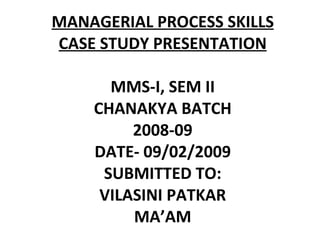 MANAGERIAL PROCESS SKILLS CASE STUDY PRESENTATION MMS-I, SEM II CHANAKYA BATCH 2008-09 DATE- 09/02/2009 SUBMITTED TO: VILASINI PATKAR MA’AM 