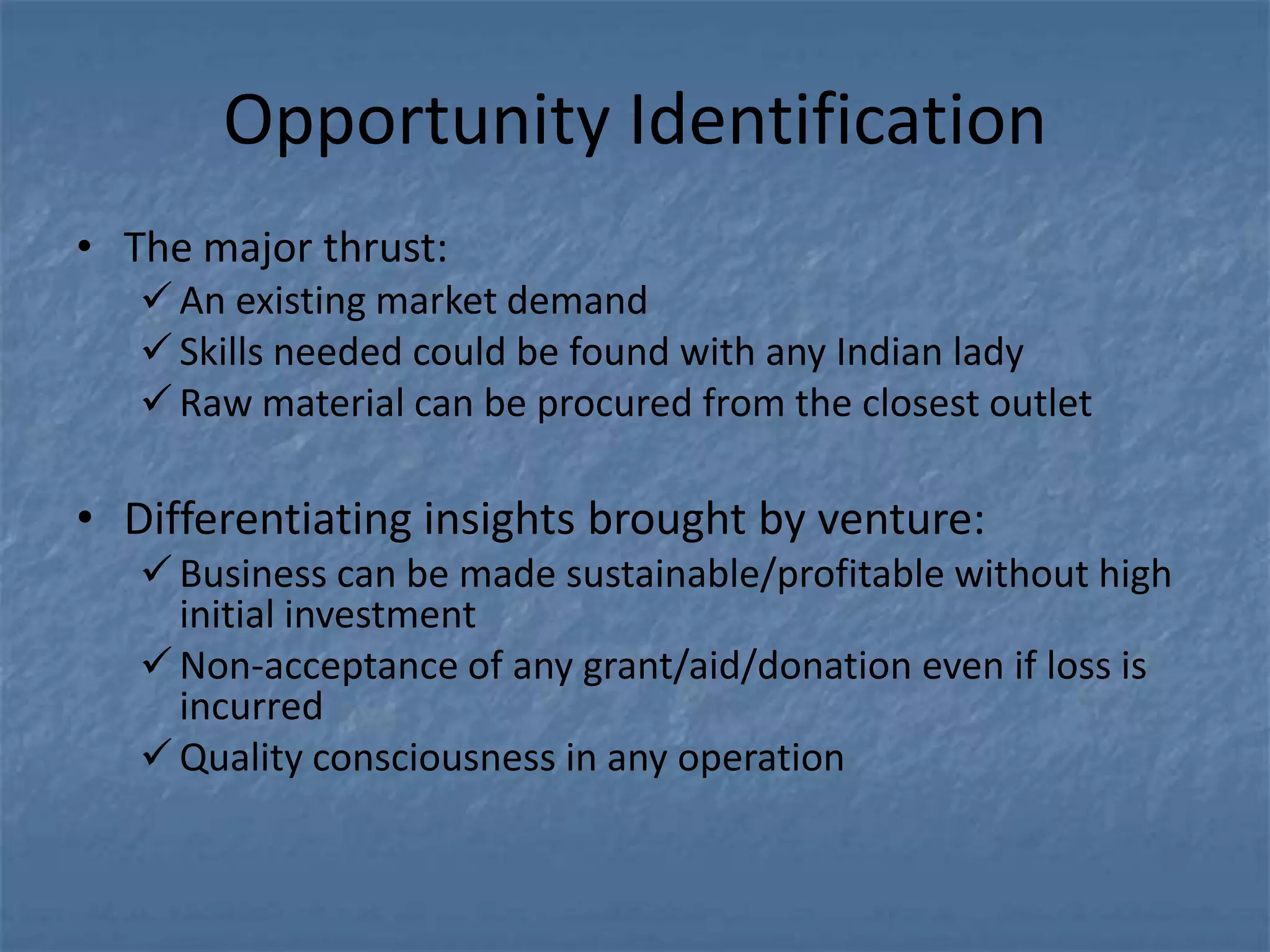 Opportunity Identification
• The major thrust:
    An existing market demand
    Skills needed could be found with any Indian lady
    Raw material can be procured from the closest outlet

• Differentiating insights brought by venture:
    Business can be made sustainable/profitable without high
     initial investment
    Non-acceptance of any grant/aid/donation even if loss is
     incurred
    Quality consciousness in any operation
 