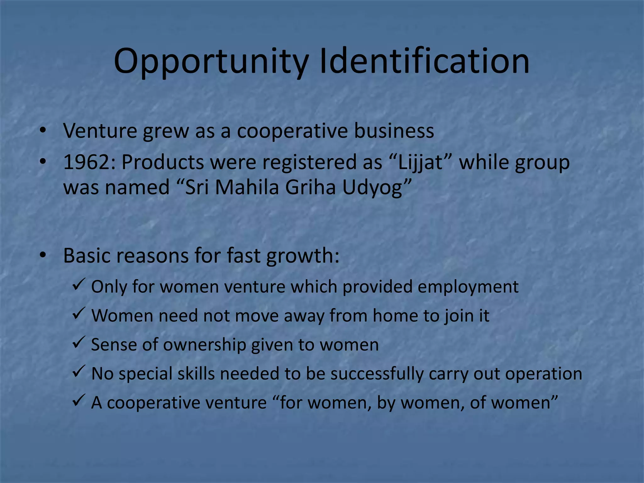 Opportunity Identification
• Venture grew as a cooperative business
• 1962: Products were registered as “Lijjat” while group
  was named “Sri Mahila Griha Udyog”

• Basic reasons for fast growth:
    Only for women venture which provided employment
    Women need not move away from home to join it
    Sense of ownership given to women
    No special skills needed to be successfully carry out operation
    A cooperative venture “for women, by women, of women”
 