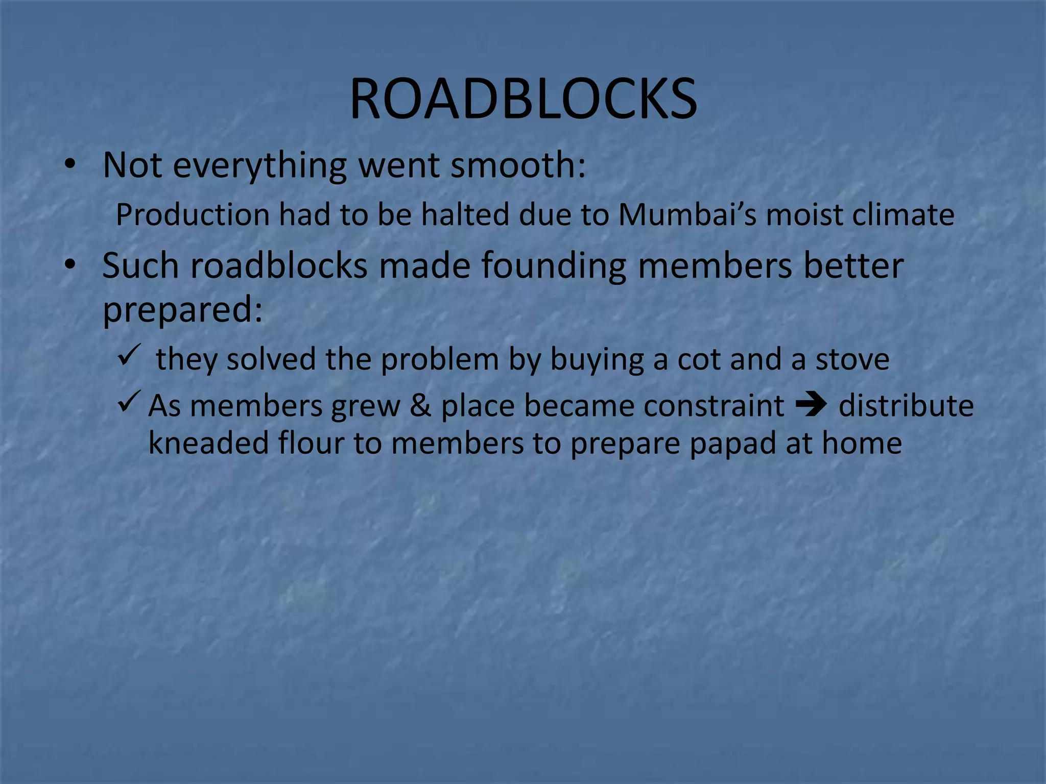 ROADBLOCKS
• Not everything went smooth:
  Production had to be halted due to Mumbai’s moist climate
• Such roadblocks made founding members better
  prepared:
   they solved the problem by buying a cot and a stove
   As members grew & place became constraint  distribute
    kneaded flour to members to prepare papad at home
 