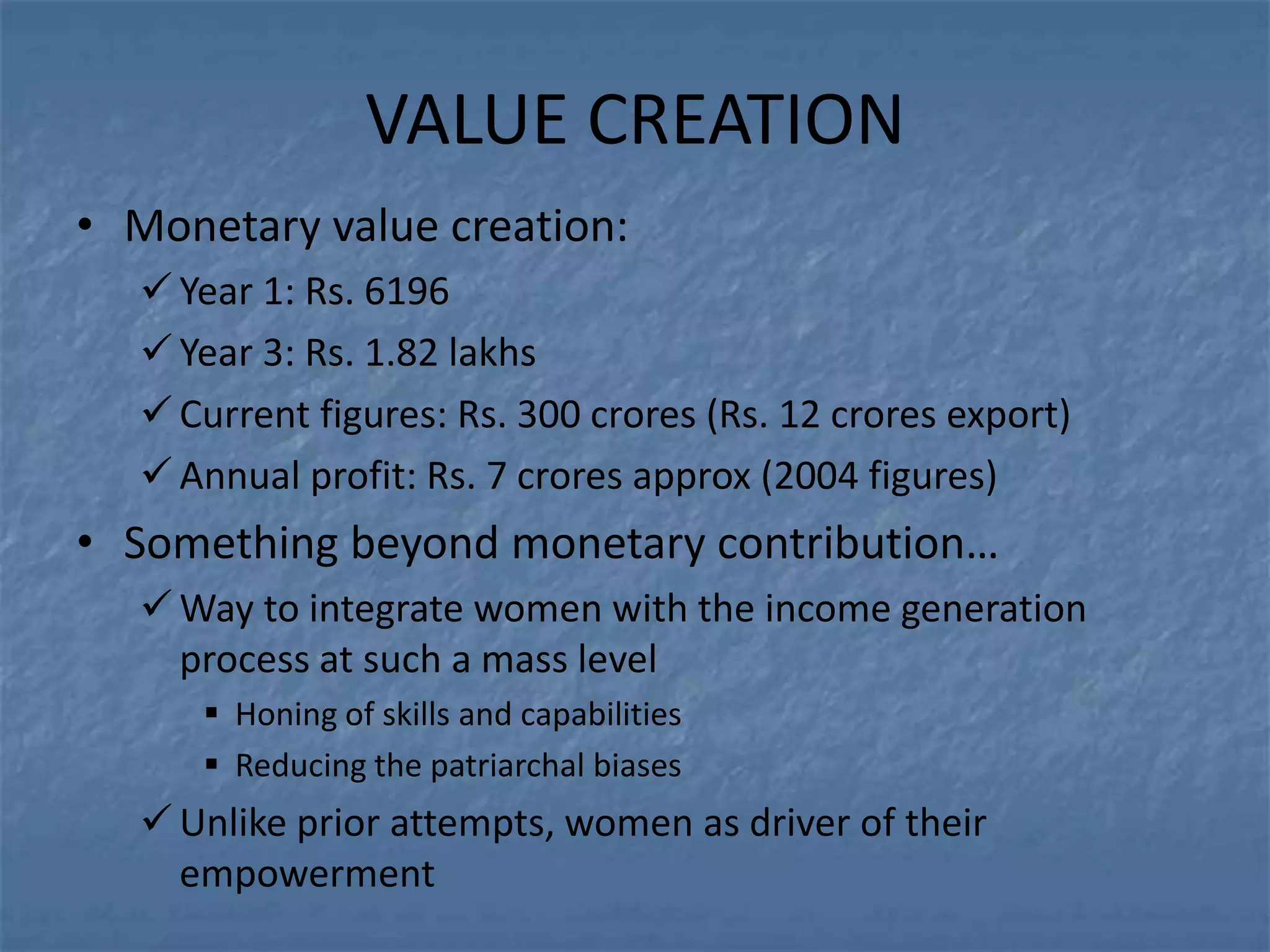 VALUE CREATION
• Monetary value creation:
   Year 1: Rs. 6196
   Year 3: Rs. 1.82 lakhs
   Current figures: Rs. 300 crores (Rs. 12 crores export)
   Annual profit: Rs. 7 crores approx (2004 figures)
• Something beyond monetary contribution…
   Way to integrate women with the income generation
    process at such a mass level
      Honing of skills and capabilities
      Reducing the patriarchal biases
   Unlike prior attempts, women as driver of their
    empowerment
 