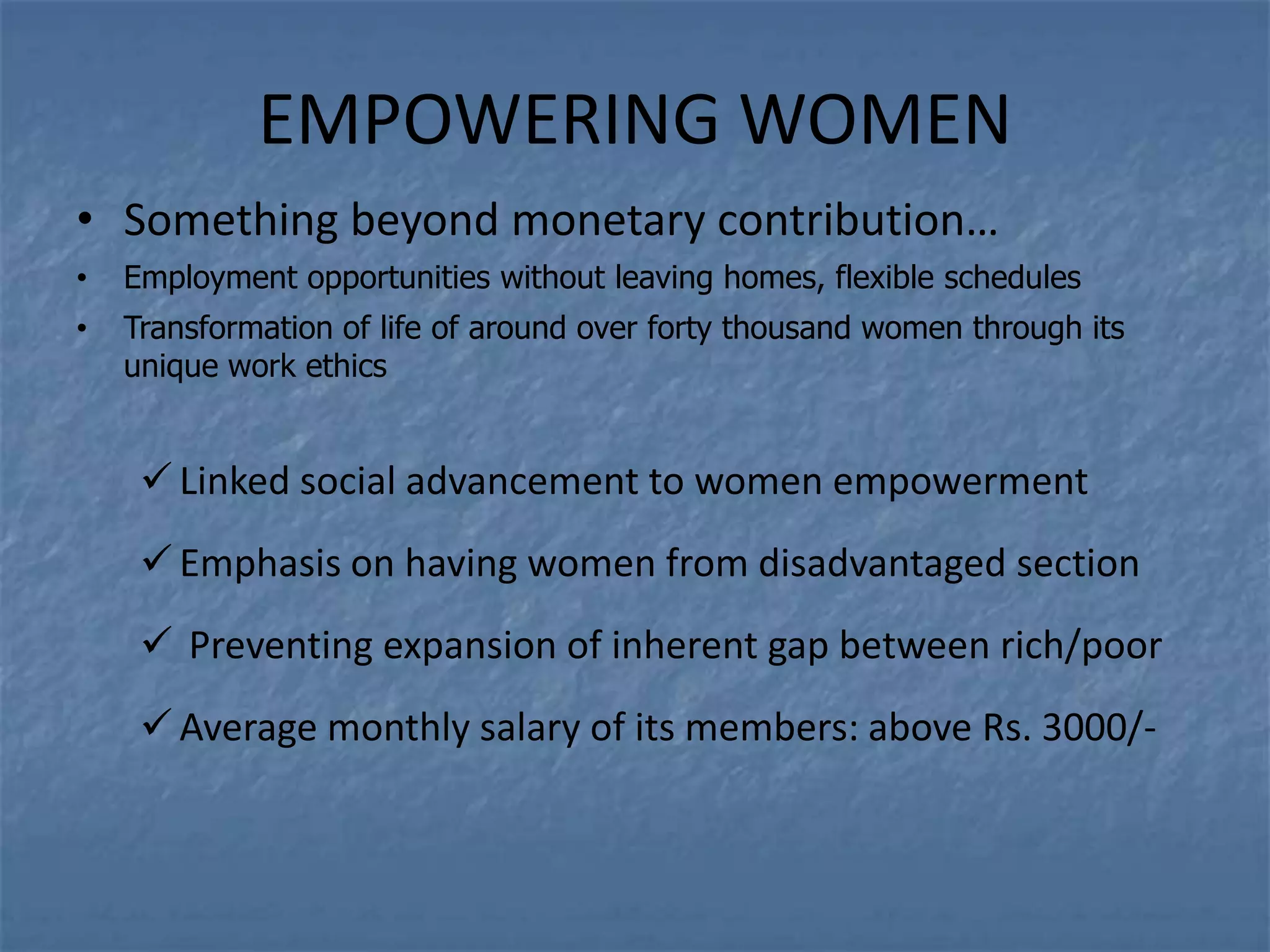 EMPOWERING WOMEN
• Something beyond monetary contribution…
•   Employment opportunities without leaving homes, flexible schedules
•   Transformation of life of around over forty thousand women through its
    unique work ethics


      Linked social advancement to women empowerment
      Emphasis on having women from disadvantaged section
      Preventing expansion of inherent gap between rich/poor
      Average monthly salary of its members: above Rs. 3000/-
 