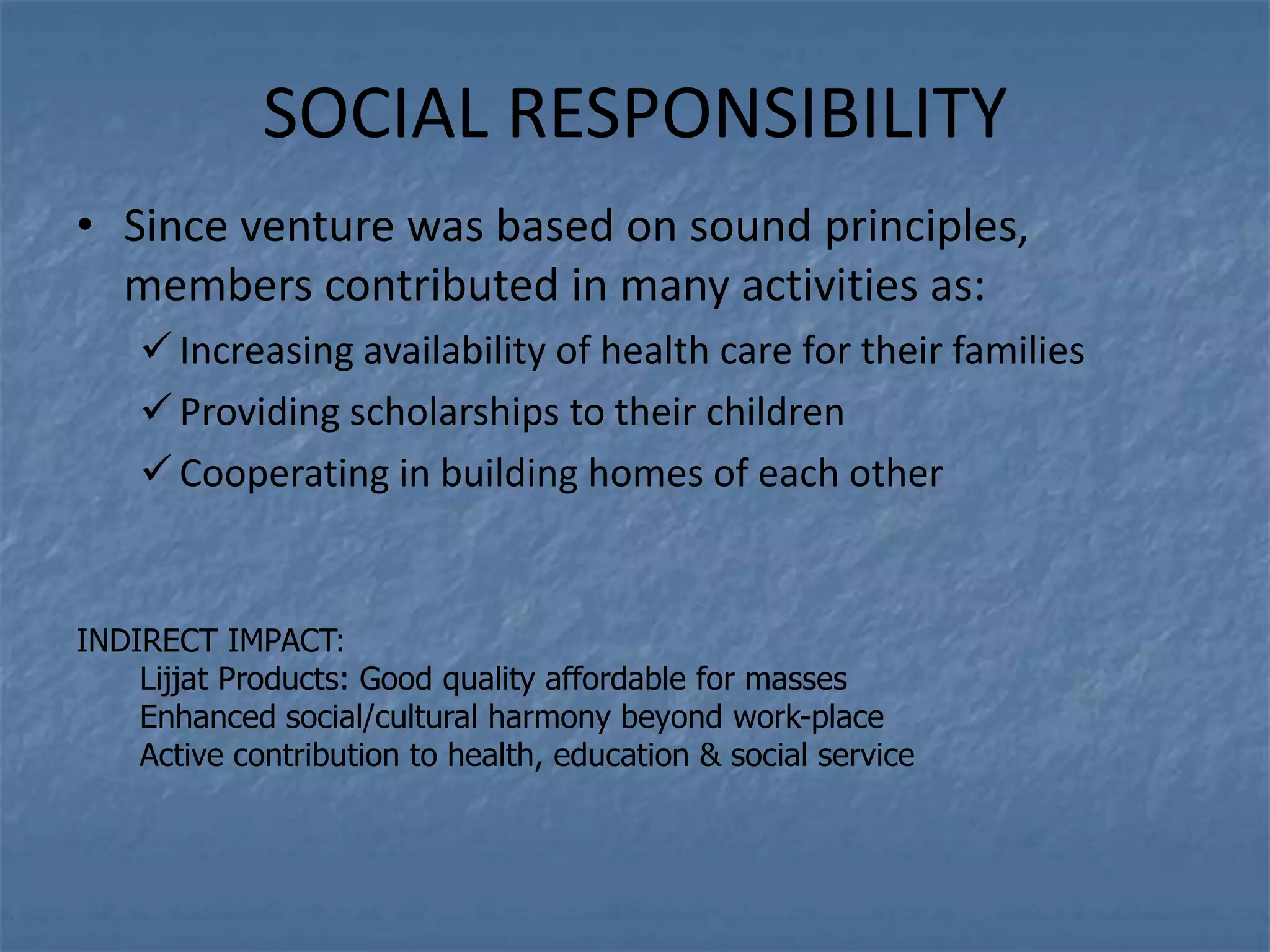 SOCIAL RESPONSIBILITY
• Since venture was based on sound principles,
  members contributed in many activities as:
     Increasing availability of health care for their families
     Providing scholarships to their children
     Cooperating in building homes of each other


INDIRECT IMPACT:
    Lijjat Products: Good quality affordable for masses
    Enhanced social/cultural harmony beyond work-place
    Active contribution to health, education & social service
 