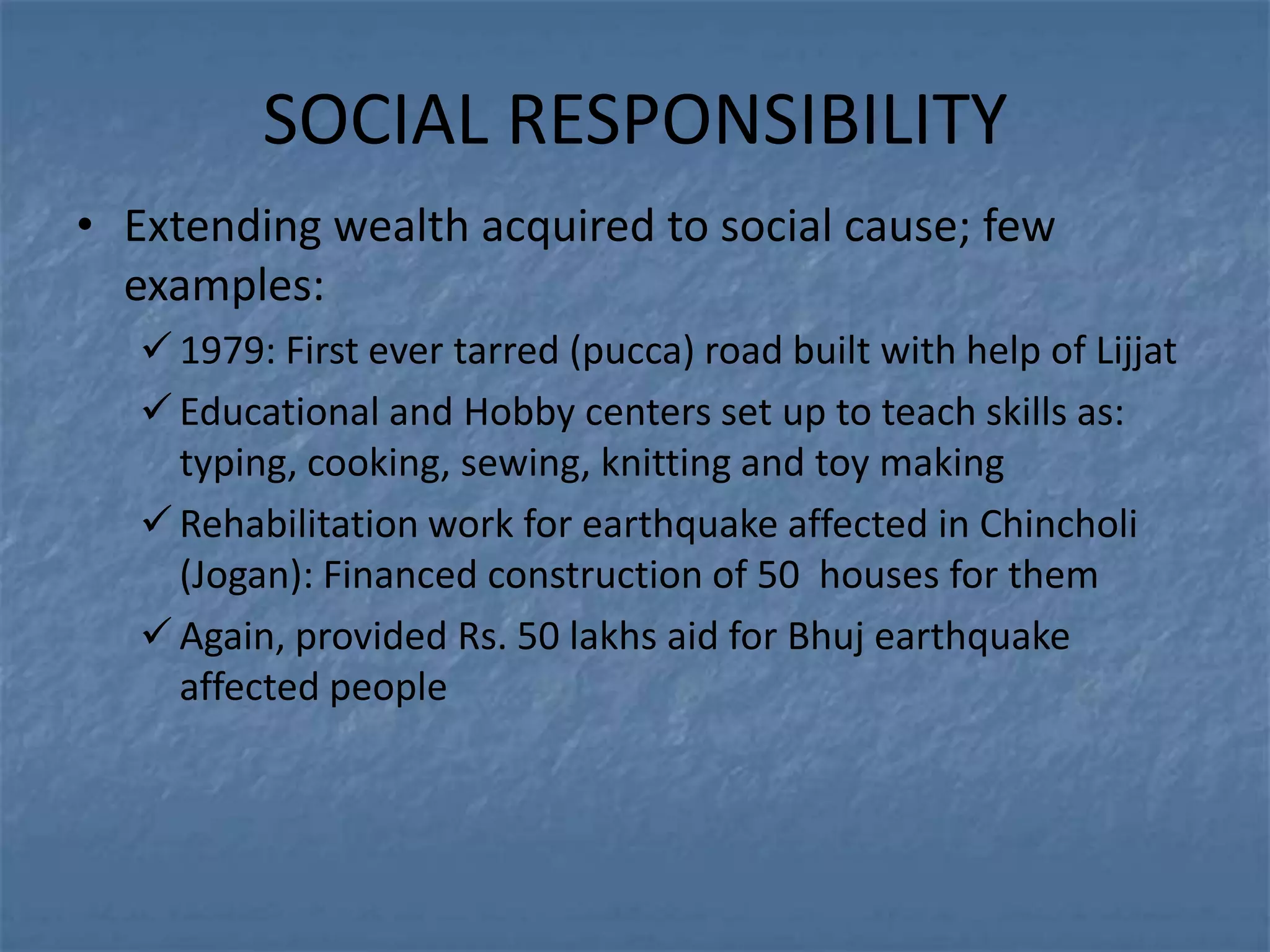SOCIAL RESPONSIBILITY
• Extending wealth acquired to social cause; few
  examples:
    1979: First ever tarred (pucca) road built with help of Lijjat
    Educational and Hobby centers set up to teach skills as:
     typing, cooking, sewing, knitting and toy making
    Rehabilitation work for earthquake affected in Chincholi
     (Jogan): Financed construction of 50 houses for them
    Again, provided Rs. 50 lakhs aid for Bhuj earthquake
     affected people
 