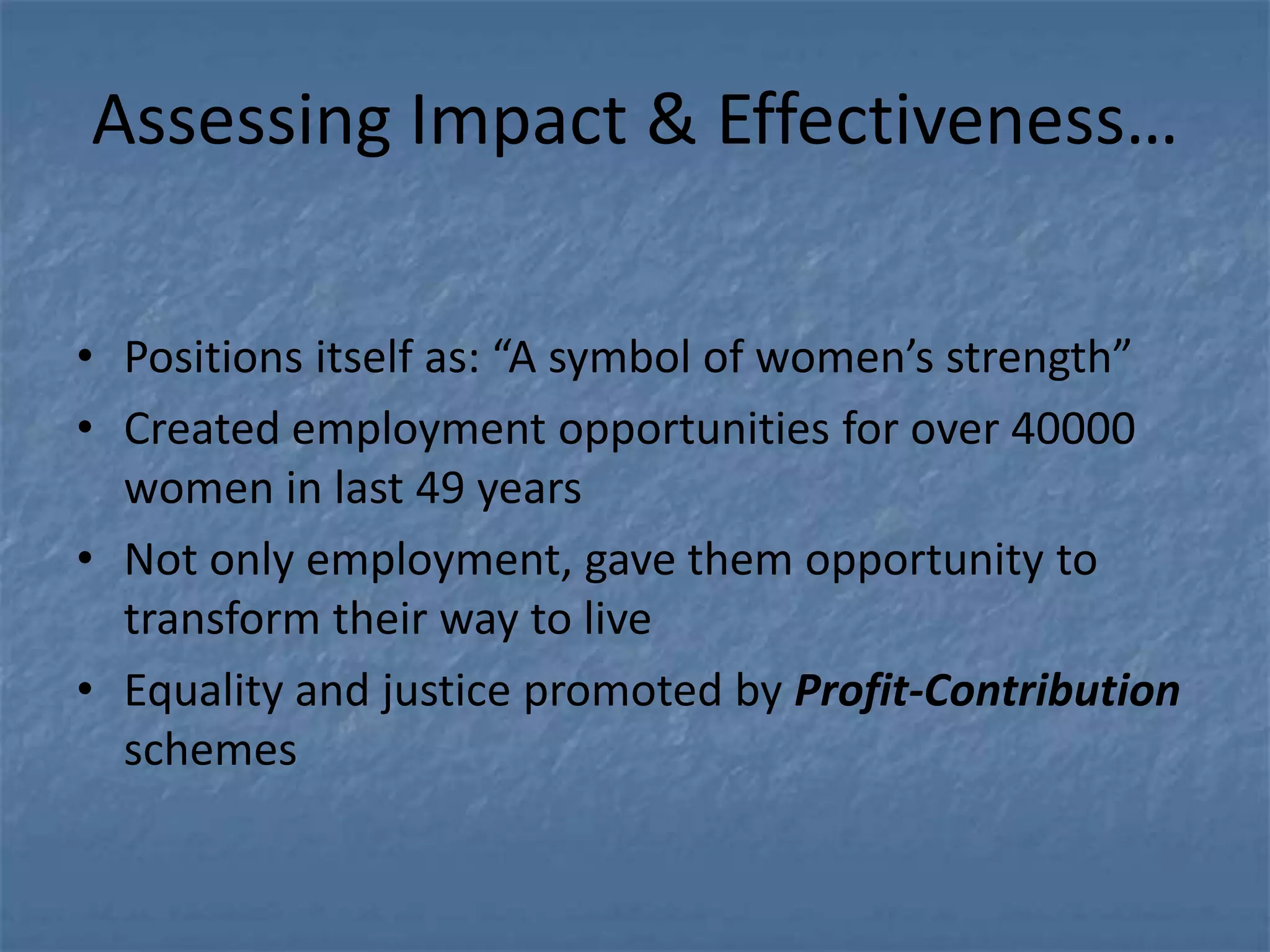 Assessing Impact & Effectiveness…

• Positions itself as: “A symbol of women’s strength”
• Created employment opportunities for over 40000
  women in last 49 years
• Not only employment, gave them opportunity to
  transform their way to live
• Equality and justice promoted by Profit-Contribution
  schemes
 