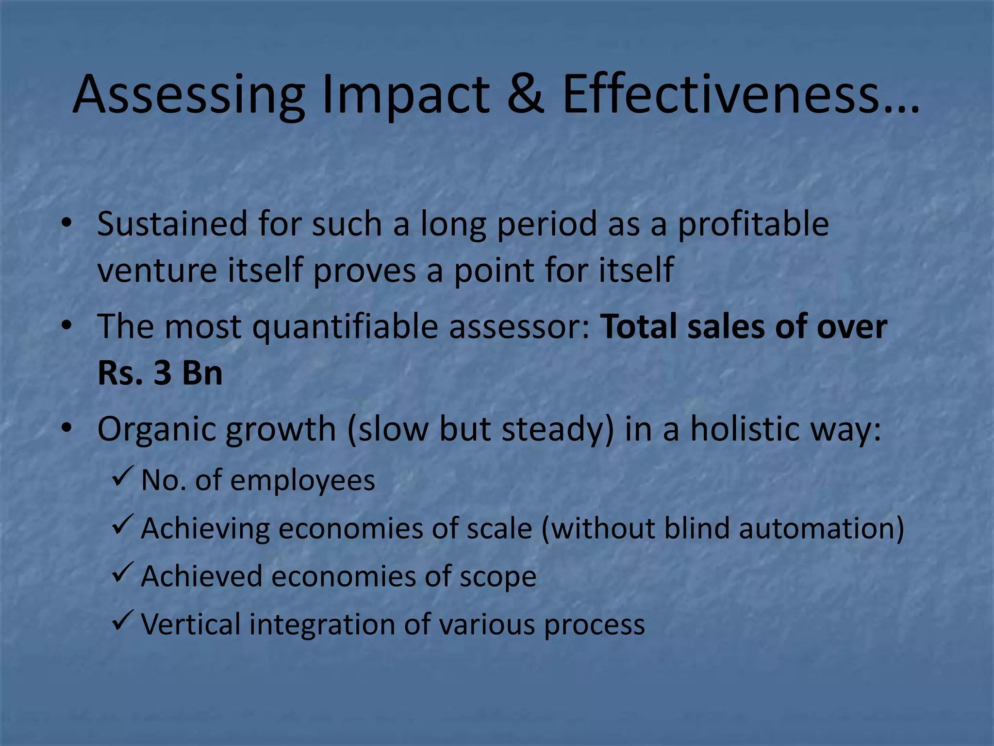 Assessing Impact & Effectiveness…

• Sustained for such a long period as a profitable
  venture itself proves a point for itself
• The most quantifiable assessor: Total sales of over
  Rs. 3 Bn
• Organic growth (slow but steady) in a holistic way:
    No. of employees
    Achieving economies of scale (without blind automation)
    Achieved economies of scope
    Vertical integration of various process
 