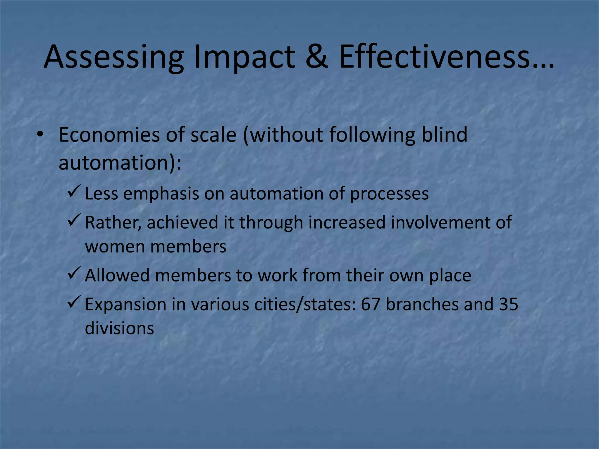 Assessing Impact & Effectiveness…

• Economies of scale (without following blind
  automation):
    Less emphasis on automation of processes
    Rather, achieved it through increased involvement of
     women members
    Allowed members to work from their own place
    Expansion in various cities/states: 67 branches and 35
     divisions
 