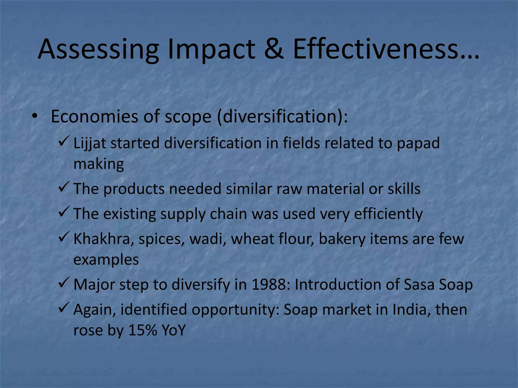 Assessing Impact & Effectiveness…

• Economies of scope (diversification):
    Lijjat started diversification in fields related to papad
     making
    The products needed similar raw material or skills
    The existing supply chain was used very efficiently
    Khakhra, spices, wadi, wheat flour, bakery items are few
     examples
    Major step to diversify in 1988: Introduction of Sasa Soap
    Again, identified opportunity: Soap market in India, then
     rose by 15% YoY
 