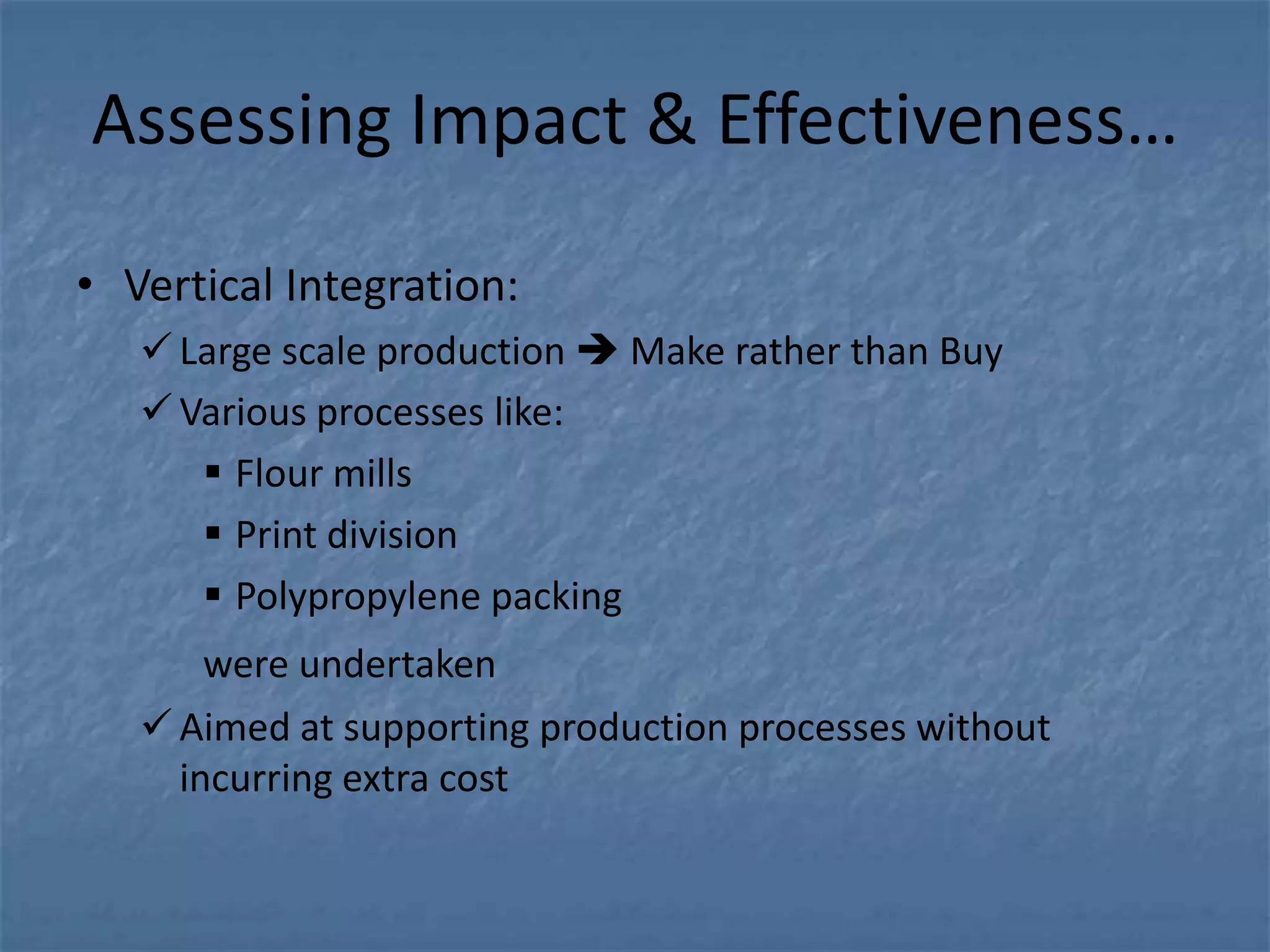 Assessing Impact & Effectiveness…

• Vertical Integration:
    Large scale production  Make rather than Buy
    Various processes like:
       Flour mills
       Print division
       Polypropylene packing
       were undertaken
    Aimed at supporting production processes without
     incurring extra cost
 