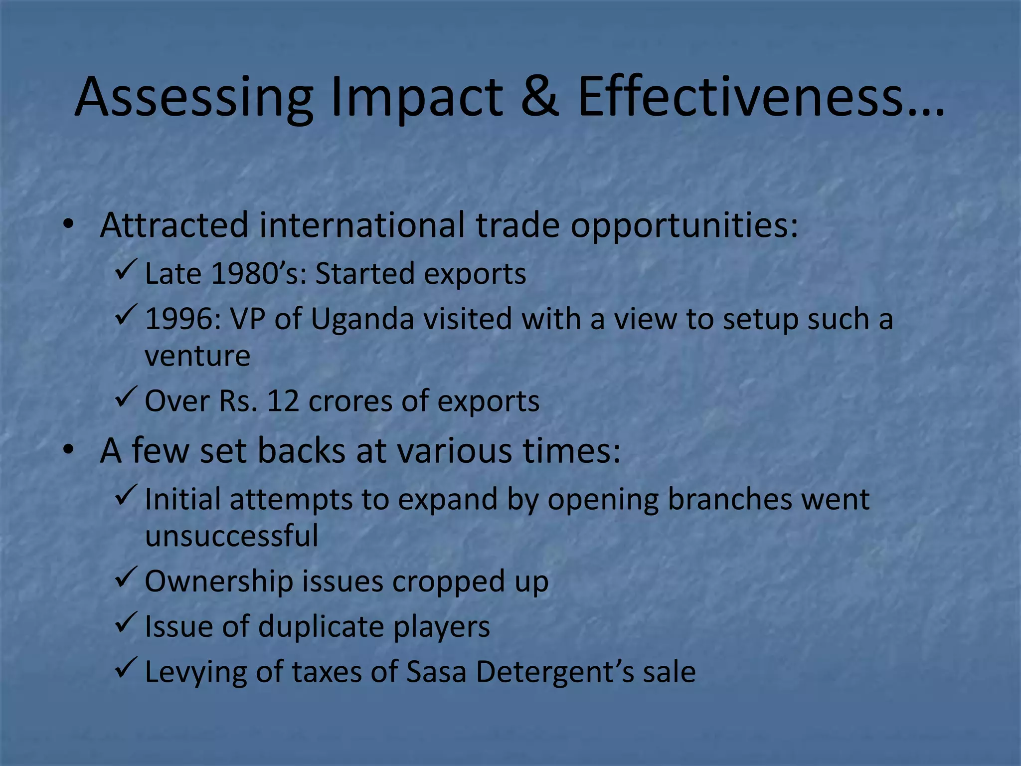 Assessing Impact & Effectiveness…
• Attracted international trade opportunities:
    Late 1980’s: Started exports
    1996: VP of Uganda visited with a view to setup such a
     venture
    Over Rs. 12 crores of exports
• A few set backs at various times:
    Initial attempts to expand by opening branches went
     unsuccessful
    Ownership issues cropped up
    Issue of duplicate players
    Levying of taxes of Sasa Detergent’s sale
 