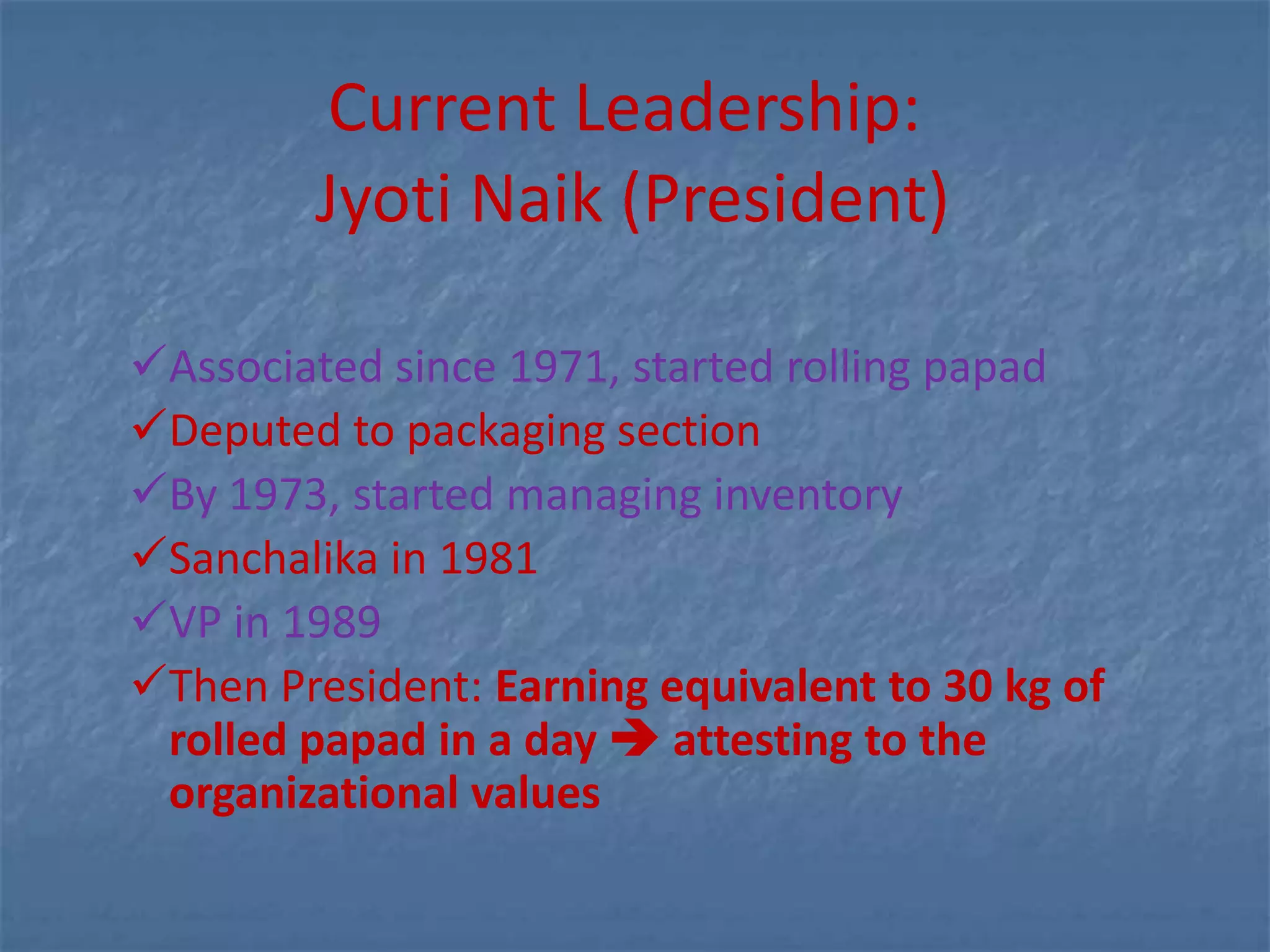 Current Leadership:
        Jyoti Naik (President)

Associated since 1971, started rolling papad
Deputed to packaging section
By 1973, started managing inventory
Sanchalika in 1981
VP in 1989
Then President: Earning equivalent to 30 kg of
 rolled papad in a day  attesting to the
 organizational values
 