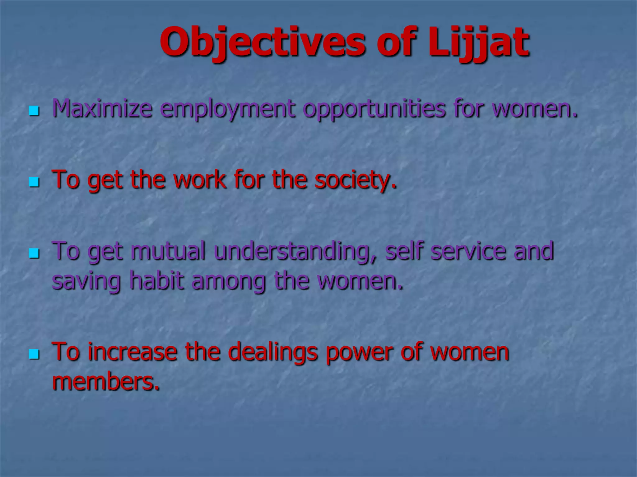 Objectives of Lijjat
   Maximize employment opportunities for women.

   To get the work for the society.

   To get mutual understanding, self service and
    saving habit among the women.

   To increase the dealings power of women
    members.
 