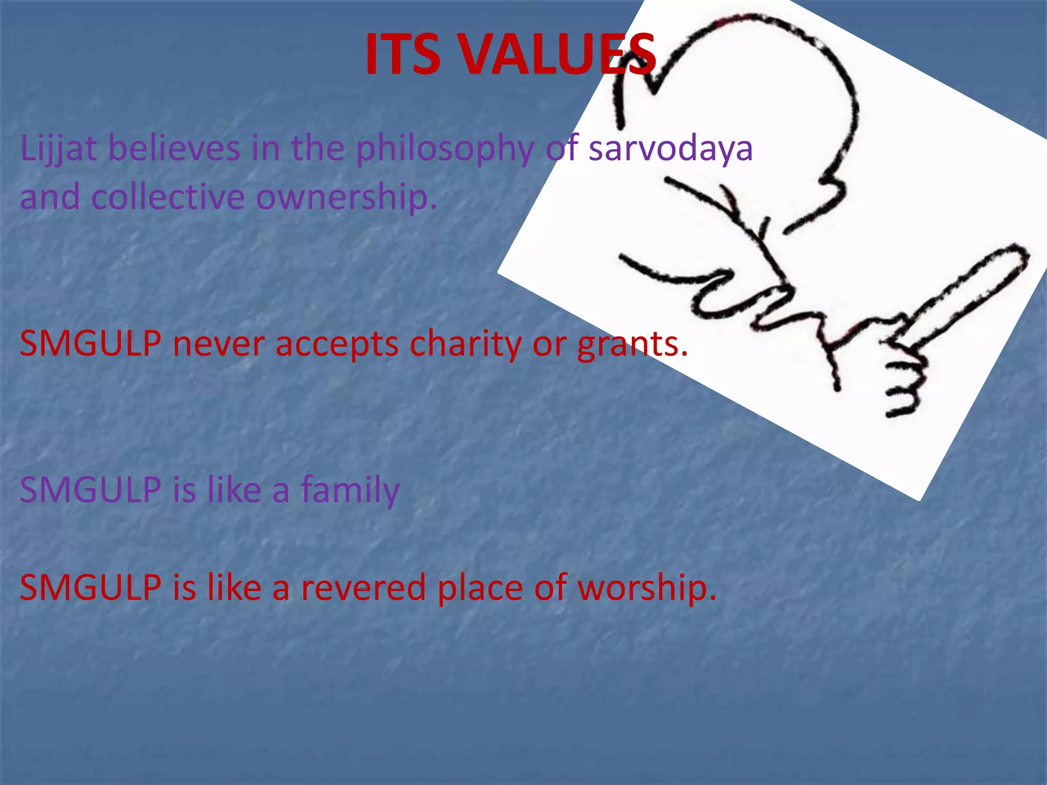 ITS VALUES
Lijjat believes in the philosophy of sarvodaya
and collective ownership.


SMGULP never accepts charity or grants.


SMGULP is like a family

SMGULP is like a revered place of worship.
 