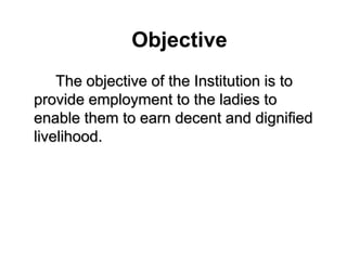   ObjectiveThe objective of the Institution is to provide employment to the ladies to enable them to earn decent and dignified livelihood. 