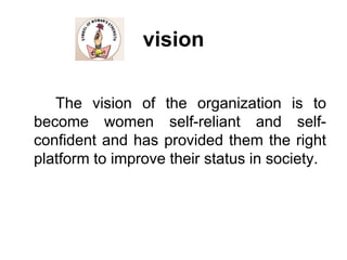 vision		The vision of the organization is to become women self-reliant and self-confident and has provided them the right platform to improve their status in society.