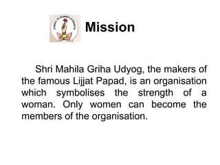 Mission		Shri Mahila Griha Udyog, the makers of the famous Lijjat Papad, is an organisation which symbolises the strength of a woman. Only women can become the members of the organisation. 