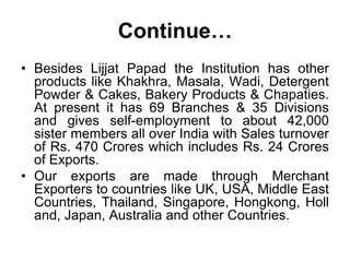 About organizationAny women who can render physical work in this Institution without distinction of caste, creed and colour and agrees to abide by the objective of the Institution can become a member of the Institution from the date on which she starts working. Papad production work starts at early hours in the morning i.e. 4.30 a.m. We have mini bus which picks the members from the closest point of residence to the branch and back home. Every branch is headed by a Sanchalika to see the production of the branch. We have a Central Managing Committee, which consist of 21 members out of, which we have 6 (Six) elected Office Bearers i.e. President, Vice - President, 2 (Two) Secretaries and 2 (Two) Treasurers. 