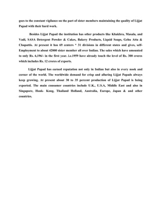 goes to the constant vigilance on the part of sister members maintaining the quality of Lijjat
Papad with their hard work.

        Besides Lijjat Papad the institution has other products like Khakhra, Masala, and
Vadi, SASA Detergent Powder & Cakes, Bakery Products, Liquid Soaps, Gehu Atta &
Chapattis. At present it has 69 centers * 31 divisions in different states and gives, self-
Employment to about 42000 sister member all over Indian. The sales which have amounted
to only Rs. 6,196/- in the first year. i.e.1959 have already touch the level of Rs. 300 crores
which includes Rs. 12 crores of exports.

       Lijjat Papad has earned reputation not only in Indian but also in every nook and
corner of the world. The worldwide demand for crisp and alluring Lijjat Papads always
keep growing. At present about 30 to 35 percent production of Lijjat Papad is being
exported. The main consumer countries include U.K., U.S.A, Middle East and also in
Singapore, Honk- Kong, Thailand Holland, Australia, Europe, Japan & and other
countries.
 