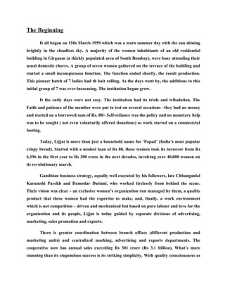 The Beginning

       It all began on 15th March 1959 which was a warn summer day with the sun shining
brightly in the cloudless sky. A majority of the women inhabitants of an old residential
building in Girgaum (a thickly populated area of South Bombay), were busy attending their
usual domestic chores. A group of seven women gathered on the terrace of the building and
started a small inconspicuous function. The function ended shortly, the result production.
This pioneer batch of 7 ladies had th bait rolling. As the days went by, the additions to this
initial group of 7 was ever-increasing. The institution began grow.

       It the early days were not easy. The institution had its trials and tribulation. The
Faith and patience of the member were put to test on several occasions –they had no money
and started on a borrowed sum of Rs. 80/- Self-reliance was the policy and no monetary help
was to be sought ( not even voluntarily offered donations) so work started on a commercial
footing.

       Today, Lijjat is more than just a household name for ‘Papad’ (India’s most popular
crispy bread). Started with a modest loan of Rs 80, these women took its turnover from Rs
6,196 in the first year to Rs 300 crore in the next decades, involving over 40,000 women on
its revolutionary march.

       Gandhian business strategy, equally well executed by his followers, late Chhanganlal
Karamshi Parekh and Damodar Dattani, who worked tirelessly from behind the scene.
Their vision was clear – an exclusive women’s organization run managed by them, a quality
product that these women had the expertise to make, and, finally, a work environment
which is not competition – driven and mechanized but based on pure labour and love for the
organization and its people, Lijjat is today guided by separate divisions of advertising,
marketing, sales promotion and exports.

       There is greater coordination between branch offices (different production and
marketing units) and centralized marking, advertising and exports departments. The
cooperative now has annual sales exceeding Rs 301 crore (Rs 3.1 billion). What’s more
stunning than its stupendous success is its striking simplicity. With quality consciousness as
 