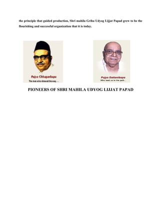 the principle that guided production, Shri mahila Griha Udyog Lijjat Papad grew to be the
flourishing and successful organization that it is today.




       PIONEERS OF SHRI MAHILA UDYOG LIJJAT PAPAD
 