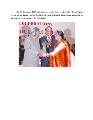 On 21st December 2005 institution has received has received the “Brand Equity
Award at the hands Hon’ble President of India, DR.A.P.J Abdul kalam presented by
PHDCCI at VIGYAN BHAVAN, New Delhi.
 