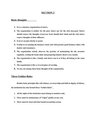 SECTION 2

Basic thoughts

   1. It is a voluntary organization of sisters.
   2. The organization is neither for the poor sisters nor for the rich ones-poor Sisters
       should remove the thoughts of poverty from should their mind and the rich sisters
       remove thoughts of their affluence.
   3. It never accepts charity or grant.
   4. It believes in running the business wisely and with practice good business ethics with
       dealers and consumers.
   5. The organization strictly observes the practice of maintaining the the accounts
       regularly, writing the books daily and preparing balance sheets every month.
   6. The organization is like a family and sisters run it as if they all belong to the same
       family.
   7. The organization is like a revered place of worship.
   8. No one can change these basic thoughts of the organization.


Three Golden Rules

       Besides basic principles like self-reliance, co-ownership and faith in dignity of labour,

the institution has also formed three ‘Golden Rules’


   1. All the rights of the institution must belong to members only.

   2. There must be maintenance of “Lijjat” quality at any cost.

   3. There must be clean and time bound accounting system.
 