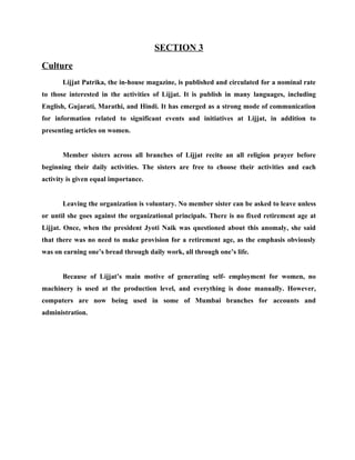 SECTION 3
Culture
       Lijjat Patrika, the in-house magazine, is published and circulated for a nominal rate
to those interested in the activities of Lijjat. It is publish in many languages, including
English, Gujarati, Marathi, and Hindi. It has emerged as a strong mode of communication
for information related to significant events and initiatives at Lijjat, in addition to
presenting articles on women.


       Member sisters across all branches of Lijjat recite an all religion prayer before
beginning their daily activities. The sisters are free to choose their activities and each
activity is given equal importance.


       Leaving the organization is voluntary. No member sister can be asked to leave unless
or until she goes against the organizational principals. There is no fixed retirement age at
Lijjat. Once, when the president Jyoti Naik was questioned about this anomaly, she said
that there was no need to make provision for a retirement age, as the emphasis obviously
was on earning one’s bread through daily work, all through one’s life.


       Because of Lijjat’s main motive of generating self- employment for women, no
machinery is used at the production level, and everything is done manually. However,
computers are now being used in some of Mumbai branches for accounts and
administration.
 