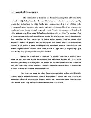 Key elements of Empowerment

                 The combination of inclusion and the active participation of women have
endured as Lijjat’s backbone for 43 years. The interests of all sisters are treated equally,
because they sisters from the Lijjat family. Any woman, irrespective of her religion, caste,
or class, can become a member after signing a pledge of devotion, which is her assurance for
earning an honest income through cooperative work. Member sisters across all branches of
Lijjat recite an all-religion prayer before beginning their daily activities. The sisters are free
to choose their activities, such as making the masala (blend of multiple spices), pounding the
flour, weighing the flour, preparing the dough, rolling papads, receiving papads after
weighing, checking the papads, packing the papads, distributing wages, and handling the
accounts. Each activity is given equal importance, and sisters perform these activities with
mutual cooperation and consent. When a new branch of Lijjat opens, a neighboring Lijjat
branch helps it by guiding and training new members.

            Leaving the organization is voluntary. No member sister can be asked to leave
unless or until she goes against the organizational principles. Because of Lijjat’s main
motive of generating self-employment for women, no machinery is used at the production
level, and everything is done manually. However, computers are now being in some of the
Mumbai branches for accounts and administration.

              Any sister can apply for a loan from the organization without specifying the
reasons. As well as acquiring some financial independence, women have also realized the
importance of social independence. Because women own the organization, lower-middle-
class women find it very comfortable to work in such an environment.
 