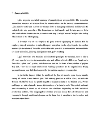  Accountability


       Lijjat presents an explicit example of organizational accountability. The managing
committee members are selected from the member sisters on the basic of common consent.
Any member sister can express her interest to be a managing-committee member and be
selected after due procedure. The discussions are held openly, and decision powers lie in
the hands of the sisters who are present on that day. A single member’s object can nullify
the decision of the whole group.

       A member can ask an employee to quite without specifying the reason, but no
employee can ask a member to quite. However, a member can be asked to quite by another
member (or members) if found be involved in false practices or misconduct. Account books
are easily accessible, ensuring transparency in Lijjat’s working.

       Lijjat follows its own financial accountability principle; for instance, there is only a
0.5 rupee margin between the production cost and selling price of a 200-gram Papad pack.
There is a “piece rate” system, and sisters are paid on the basis of the number of papads
they roll. There is no credit method for running operations in the organization. Every
payment is done on a daily basis, except for the outside supply of raw material.

       In the initial days of Lijjat, the profits of the first six months were shared equally
among all sisters in the form of gold. This sharing practice is still in effect, but now the
decision whether to share the profits in gold or in cash is made at the branch level. Profits
and losses are shared equally among the members of a given branch. The cost of national-
level advertising is borne by all branches and divisions, depending on their individual
production abilities. The polypropylene division provides money for advertisements and
recovers it through additional charges on the bags that it supplies to the branches and
divisions across India.
 