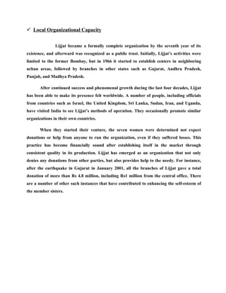  Local Organizational Capacity


               Lijjat became a formally complete organization by the seventh year of its
existence, and afterward was recognized as a public trust. Initially, Lijjat’s activities were
limited to the former Bombay, but in 1966 it started to establish centers in neighboring
urban areas, followed by branches in other states such as Gujarat, Andhra Pradesh,
Punjab, and Madhya Pradesh.

       After continued success and phenomenal growth during the last four decades, Lijjat
has been able to make its presence felt worldwide. A number of people, including officials
from countries such as Israel, the United Kingdom, Sri Lanka, Sudan, Iran, and Uganda,
have visited India to see Lijjat’s methods of operation. They occasionally promote similar
organizations in their own countries.

       When they started their venture, the seven women were determined not expect
donations or help from anyone to run the organization, even if they suffered losses. This
practice has become financially sound after establishing itself in the market through
consistent quality in its production. Lijjat has emerged as an organization that not only
denies any donations from other parties, but also provides help to the needy. For instance,
after the earthquake in Gujarat in January 2001, all the branches of Lijjat gave a total
donation of more than Rs 4.8 million, including Rs1 million from the central office. There
are a number of other such instances that have contributed to enhancing the self-esteem of
the member sisters.
 