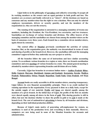 Lijjat believes in the philosophy of sarvodaya and collective ownership. It accepts all
its working members as the owners and an equal partaker in both profit and loss. The
members are co-owners and fondly referred to as "sisters". All the decisions are based on
consensus and any member-sister has the right to veto a decision. Men can only be salaried
employees (accountants, drivers or security guards), and not the members of the
organization (i.e. they are not the owners).

       The running of the organization is entrusted to a managing committee of twenty-one
members, including the President, the Vice-President, two secretaries, and two treasures.
Sanchalikas are in-charge of various branches and divisions. The office bearers of the
managing committee and the sanchalikas are chosen from among the member-sisters on the
basis of consensus every three years. Each branch has a committee eleven member-sisters,
again chosen by consensus.

      The central office at Mumbai previously coordinated the activities of various
branches. But, as the organization grew, the authority was decentralized in terms of work
and sharing of profits at the branch level. However, the sanchalikas still need the managing
committee's approval before they undertake any new project or activity.

       All the branches follow the same set of instructions and have similar accounting
system. To co-ordinate various branches in a region or state, there are branch coordination
committees and area meetings of various branches in a state. The annual general meeting is
attended by member-sisters representing branches and divisions all over India.

       Currently, Lijjat has branches in seventeen Indian states -- Andhra Pradesh, Bihar,
Delhi, Gujarat, Haryana, Jharkhand, Jammu and Kashmir, Karnataka, Kerala, Madhya
Pradesh, Maharashtra, Orissa, Punjab, Rajasthan, Tamil Nadu, Uttar Pradesh, and West
Bengal.

        Account books are easily accessible to all the member-sisters, ensuring transparency.
Lijjat follows its own financial accountability principle. There is no credit method for
running operations in the organization. Every payment is done on a daily basis, except for
the outside supply of raw material. Profits and losses are shared equally among the
members of a given branch. In the initial days of Lijjat, the profits of the first six months
were shared equally among all sisters in the form of gold. This sharing practice is still in
effect, but now the decision whether to share the profits in gold or in cash is made at the
branch level. The cost of national-level advertising is borne by all branches and divisions,
depending on their individual production abilities.

      Because of Lijjat's main motive of generating self-employment for women, no
machinery is used at the production level, and everything is done manually. However,
computers are now being used in some of the Mumbai branches for accounts and
administration.
 
