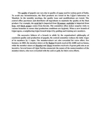 The quality of papads can vary due to quality of water used in various parts of India.
To avoid any inconsistencies, the final products are tested in the Lijjat's laboratory in
Mumbai. In the monthly meetings, the quality issue and modifications are tested. The
central office purchases and distributes all ingredients to maintain the quality of the final
product. For example, the urad dal is imported from Myanmar, asafetida is imported from
Iran, and black pepper comes from Kerala. The committee often makes surprise visits to
various branches to assure that production conditions are hygienic. When a new branch of
Lijjat opens, a neighboring Lijjat branch helps it by guiding and training new members.

       On successive failures of a branch to abide by the organization's philosophy of
consistent quality and production of papads, the central committee reduces the daily wages
of its members by 1 rupee. The member-sisters are also rewarded for extra effort. For
instance, in 2002, the member-sisters at the Rajkot branch received Rs 4,000 each as bonus,
while the member sisters at Mumbai and Thane branches received a 5-gram gold coin as an
incentive. Several issues of Lijjat Patrika enumerate the names of the names/numbers of the
member-sisters, who were rewarded with the cash or gold, for their extra efforts.
 