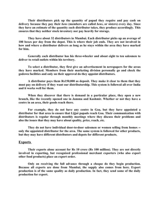 Their distributors pick up the quantity of papad they require and pay cash on
delivery because they pay their bens (members are called bens, or sisters) every day. Since
they have an estimate of the quantity each distributor takes, they produce accordingly. This
ensures that they neither stock inventory nor pay heavily for storage.

       They have about 32 distributors in Mumbai. Each distributor picks up an average of
100 boxes per day from the depot. This is where their job ends. They are not involved in
how and where a distributor delivers as long as he stays within the area they have marked
for him.

       Generally each distributor has his three-wheeler and about eight to ten salesmen to
deliver to retail outlets within his territory.

      To select a distributor, they first give an advertisement in newspapers for the areas
they have marked. Members from their marketing division personally go and check the
godown facilities and only on their approval do they appoint distributors.

       A distributor pays them Rs150,000 as deposit. They make it clear to them that they
must pay on delivery if they want our distributorship. This system is followed all over India
and it works well for them.

       When they discover that there is demand in a particular place, they open a new
branch, like the recently opened one in Jammu and Kashmir. Whether or not they have a
centre in an area, their goods reach there.

       For example, they do not have any centre in Goa, but they have appointed a
distributor for that area to ensure that Lijjat papads reach Goa. Their communication with
distributors is regular through monthly meetings where they discuss their problems and
also the issues that they may have about quality, price, reach, etc.

       They do not have individual door-to-door salesmen or women selling from homes --
only the appointed distributor for the area. The same system is followed for other products,
but they may have different distributors and depots for different products.

Exports

       Their exports alone account for Rs 10 crore (Rs 100 million). They are not directly
involved in exporting, but recognized professional merchant exporters (who also export
other food products) place an export order.

      Only on receiving the full advance through a cheque do they begin production.
Because all exports are done from Mumbai, the supply also comes from here. Export
production is of the same quality as daily production. In fact, they send some of the daily
production for export.
 