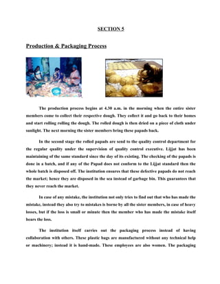 SECTION 5


Production & Packaging Process




       The production process begins at 4.30 a.m. in the morning when the entire sister
members come to collect their respective dough. They collect it and go back to their homes
and start rolling rolling the dough. The rolled dough is then dried on a piece of cloth under
sunlight. The next morning the sister members bring these papads back.

       In the second stage the rolled papads are send to the quality control department for
the regular quality under the supervision of quality control executive. Lijjat has been
maintaining of the same standard since the day of its existing. The checking of the papads is
done in a batch, and if any of the Papad does not conform to the Lijjat standard then the
whole batch is disposed off. The institution ensures that these defective papads do not reach
the market; hence they are disposed in the sea instead of garbage bin. This guarantees that
they never reach the market.

       In case of any mistake, the institution not only tries to find out that who has made the
mistake, instead they also try to mistakes is borne by all the sister members, in case of heavy
losses, but if the loss is small or minute then the member who has made the mistake itself
bears the loss.

       The institution itself carries out the packaging process instead of having
collaboration with others. These plastic bags are manufactured without any technical help
or machinery; instead it is hand-made. These employees are also women. The packaging
 