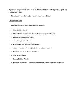 department comprises of 70 sister members. The bags that are used for packing papads are
Polpopryin (PP) bags.

   These bags are manufactured at a factory situated at Dahisar.


Diversifications

   Lijjat has several divisions and manufacturing units:


   •   Flour Division (Vashi)

   •   Masala Divisions and Quality Control Laboratory (Cotton Green)

   •   Printing Division (Cotton Green)

   •   Advertising Division, Bandra

   •   Khakhra Division, (Buhari, Valod district)

   •   Chapati Divisions at Wadala, Borivali, Mulund and Kandivali

   •   Polypropylene set-up (Kashi-Mira Road)

   •   Vadi factory (Valod)

   •   Bakery Division (Valod)

   •   Detergent Powder and Cake manufacturing unit (Dahisar) and office (Boriovali)
 