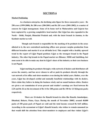 SECTION 6
Market Positioning

          As a business enterprise, the declining sales figure for three consecutive years – Rs
298 crore (1999-2000), Rs 288 crore (200-2001) and Rs 281 crore (2001-2002), is a matter of
concern for Lijjat management. Some of its home turf in Maharashtra and Gujarat has
been captured by a growing completitive local market. But Lijjat has also expanded to the
North – Delhi, Punjab, Himachal Pradesh and, with the latest branch in Jammu, to the
Kashmir market as well.

            Though each branch is responsible for the marking of its products in the areas
allotted to it, the new centralized marketing offices now procure surplus production from
different branches and market it at an all-India level. This coupled with a healthy upward
trend in the export of Lijjat Papad positions Lijjat as the strongest brand in the Papad
industry. The other big brands in the Papad market are Bikaner, MDH and Saktibhog, but
none seem to be able to make any dent in Lijjat’s share of the industry as their core business
is not Papad.

          Lijjat marking its products through a wide network of dealers and distributors all
across the country, and has never chosen to sell or push its products directly through the
vast network of its office and sister-members even during the initial years. Rather, over the
years, Lijjat has developed cordial and mutually beneficial relationships with its dealers.
Siters claim they believe in doing the business wisely and on sound business ethics. Dealers
are given a set commission of seven percent and retailer’s earnings are fixed between Rs
2.25 and Rs 26 on the investment of Rs 14 for 200 grams and Rs 150 for 2.5 Kilogram packs
respectively.

                There are 24 dealers for Ranchi branch in cities like Ranchi, Jamshedpur,
Dhanbad, Bokaro, Patna, Gaya. During the month of November 20002, around 40,000
packs of 250 gram pack of Papad are sold and the total income crossed Rs 0.65 million.
According to the accountant at Lijjat’s Ranchi branch, who wishes to remain unnamed (as
that would shift the attention from sister-members to employees and thus violate Lijjat’s
 