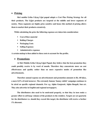 • Pricing
       Shri mahila Griha Udyog Lijat papad adopts a Cost Plus Pricing Strategy for all
their products. The Lijjat products are targeted at the middle and lower segments of
society. These segments are highly price sensitive and hence this method of pricing allows
them to market their products extensively.

   While calculating the price the following expenses are taken into consideration:

          Cost of Raw material
          Rolling Charges
          Packaging Costs
          Selling Expenses
          Administrative expenses
A certain makup is then added to these costs to account for the profits.

   • Promotions
       At Shri Mahila Griha Udyog Lijjat Papad, they believe that the best promotion they
could possibly receive is by word of mouth. Therefore they concentrate more on cost
effectiveness and quality rather than on more expensive modes of promotion like
advertisements.

       Therefore annual expense on advertisement and promotion amounts to Rs. 60 lakes,
a mere 0.2% of total turnover. The extremely famous ‘bunny rabbit’ campaign continues to
be aired on specific regional channels. For e.g. Alpha Guajarati, Alpha Bengali, Sun ect.
They also advertise in English and regional newspapers.

       The distributors also need to be motivated properly, so that they in turn make a
greater effort to sell large volumes of the products to the retailers. Targets are set quarterly
for the distributors i.e. should they exceed this target; the distributor will receive a further
1% discount.
 