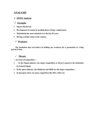 ANALYSIS

    SWOT Analysis

     Strengths
   •       Sincere Hardwork
   •       Development of woman by proding them a living / employment.
   •       Maintaining the same standard over the last 45 years.
   •       Having a unique status in the country.

        Weakness

     The institution does not believe in holding any weakness for a permanent or a long
period of time.


            Threats
   -- In terms of competition --
   •         In the Papad industry, the major competition or threat is posed to the institution
           by Ganesh Papad.
   •       In the spices industry, the Haldiram and MDH are the major competitors.
   •       In detergent, there are many competitors like HLL, P&G ect.
 