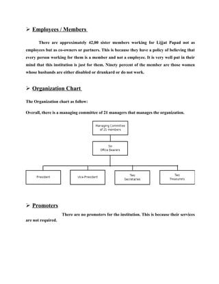  Employees / Members

       There are approximately 42,00 sister members working for Lijjat Papad not as
employees but as co-owners or partners. This is because they have a policy of believing that
every person working for them is a member and not a employee. It is very well put in their
mind that this institution is just for them. Ninety percent of the member are those women
whose husbands are either disabled or drunkard or do not work.


 Organization Chart

The Organization chart as follow:

Overall, there is a managing committee of 21 managers that manages the organization.




 Promoters
                    There are no promoters for the institution. This is because their services
are not required.
 