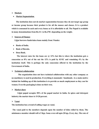  Markets
 •    Market Segmentation

      The institution does not do market segmentation because they do not target age group
or income group because their product is for all the masses and classes. It is a product
which is consumed in each and every house as it is affordable to all. The Papad is available
in many denominations from Rs.11/- to Rs.270/- depending on the weight.

 Sources of Finance
     Lijjat borrows funds/takes loans mainly from 3 banks:

 •    Banks of India.
 •    Bank of Baroda.
 •    Dena Bank.
       The interest rates for the loans are @ 12% but this is where the institution gets a
concession as 8% out of the out the 12% is paid by KVIC and remaining 4% by the
institution itself. This is perhaps the only concession offered to the institution by the
Government of India.

 Technical collaboration
         The organization does not have technical collaboration with any other company as
no machinery is used in production. Everything is manmade / handmade. As a main motive
behind the building up of this institution is to provide as much employment as they can for
women. Even the packaging is done on their own.

 Market share
        Lijjat papad occupies 90% of the papad market in India. In spices and detergent
industry the market share is 15-20 percent.

 Vanai
The institution has a trend of calling wages as vanai.

The vanai paid to the members depends upon the number of kilos rolled by them. The
minimum a member should roll is 5 Kgs. Some even roll upto 20 kgs. Every day. The rate of
 
