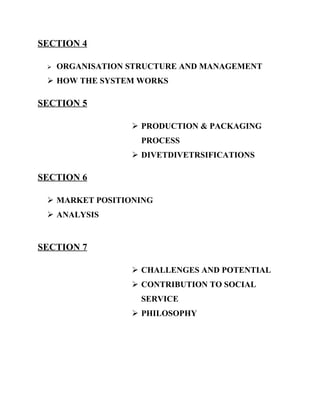 SECTION 4

    ORGANISATION STRUCTURE AND MANAGEMENT
  HOW THE SYSTEM WORKS

SECTION 5

                   PRODUCTION & PACKAGING
                    PROCESS
                   DIVETDIVETRSIFICATIONS

SECTION 6

  MARKET POSITIONING
  ANALYSIS


SECTION 7

                   CHALLENGES AND POTENTIAL
                   CONTRIBUTION TO SOCIAL
                    SERVICE
                   PHILOSOPHY
 