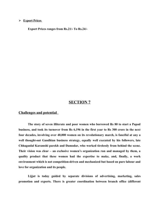  Export Prices

       Export Prices ranges from Rs.21/- To Rs.24/-




                                        SECTION 7

Challenges and potential


       The story of seven illiterate and poor women who borrowed Rs 80 to start a Papad
business, and took its turnover from Rs 6,196 in the first year to Rs 300 crore in the next
four decades, involving over 40,000 women on its revolutionary march, is fanciful at any a
well thought-out Gandhian business strategy, equally well executed by his followers, late
Chhaganlal Karamshi parekh and Damodar, who worked tirelessly from behind the scene.
Their vision was clear – an exclusive women’s organization run and managed by them, a
quality product that these women had the expertise to make, and, finally, a work
environment which is not competition-driven and mechanized but based on pure labour and
love for organization and its people.

       Lijjat is today guided by separate divisions of advertising, marketing, sales
promotion and exports. There is greater coordination between branch office (different
 