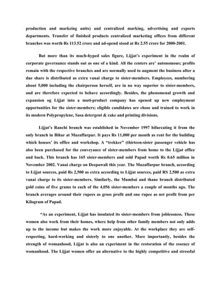 production and markeing units) and centralized marking, advertising and exports
departments. Transfer of finished products centralized marketing offices from different
branches was worth Rs 113.52 crore and ad-spend stood at Rs 2.55 crore for 2000-2001.

       But more than its much-hyped sales figure, Lijjat’s experiment in the realm of
corporate governance stands out as one of a kind. All the centers are’ autonomous; profits
remain with the respective branches and are normally used to augment the business after a
due share is distributed as extra vanai charge to sister-members. Employees, numbering
about 5,000 including the chairperson herself, are in no way superior to sister-members,
and are therefore expected to behave accordingly. Besides, the phenomenal growth and
expansion og Lijjat into a muti-product company has opened up new employment
opportunities for the sister-members; eligible candidates are chose and trained to work in
its modern Polypropylene, Sasa detergent & cake and printing divisions.

       Lijjat’s Ranchi branch was established in November 1997 bifurcating it from the
only branch in Bihar at Muzaffarpur. It pays Rs 11,000 per month as rent for the building
which houses’ its office and workshop. A “trekker” (thirteen-sister passenger vehicle has
also been purchased for the conveyance of sister-members from home to the Lijjat office
and back. This branch has 165 sister-members and sold Papad worth Rs 0.65 million in
November 2002. Vanai charge on Deepawali this year. The Muzaffarpur branch, according
to Lijjat sources, paid Rs 2,500 as extra according to Lijjat sources, paid RS 2,500 as extra
vanai charge to its sister-members. Similarly, the Mumbai and thane branch distributed
gold coins of five grams to each of the 4,056 sister-members a couple of months ago. The
branch averages around their rupees as gross profit and one rupee as net profit from per
Kilogram of Papad.

       “As an experiment, Lijjat has insulated its sister-members from joblessness. These
women also work from their homes, where help from other family members not only adds
up to the income but makes the work more enjoyable. At the workplace they are self-
respecting, hard-working and sisterly to one another. More importantly, besides the
strength of womanhood, Lijjat is also an experiment in the restoration of the essence of
womanhood. The Lijjat women offer an alternative to the highly competitive and stressful
 