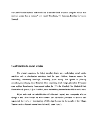work environment defined and dominated by men in which a woman competes with a man
more as a man than a woman,” says elderly Gandhian, TK Sumaiya, Bombay Sarvodaya
Mandal.




Contribution to social service

      On several occasions, the Lijjat member-sisters have undertaken social service
activities such as distributing nutritious food for poor children, donating money for
conducting community marriage, instituting prize- money fore spread of primary
education, undertaking blood donation drive, organizing heath camps, plantation drives and
even making donations to Government bodies. In 1999, the Mumbai City felicitated Smt.
Rukminiben B. pawar, Lijjat President, as an outstanding woman in the field of social work.

      Lijjat undertook the rehabilitation Of chincholi (Jogan), the earthquake affected
village in the Latur district of Maharashtra. The institution provided the finance and
supervised the work of construction of fifty-eight houses for the people of the village.
Member-sisters donated money from their daily vanai (wage).
 