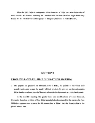 After the 2001 Gujarat earthquake, all the branches of Lijjat gave a total donation of
more than Rs 4.8 million, including Rs 1 million from the central office. Lijjat built forty
houses for the rehabilitation of the people of Bhujpur (Bhachau) in Kutch District.




                                      SECTION 8

PROBLEMS FACED BY LIJJAT PAPAD &THEIR SOLUTION

o The papads are prepared in different parts of India, the quality of the water used
   usually varies, and so can the quality of final product. To prevent any inconsistencies,
   Lijjat has its own laboratory in Mumbai, where the final products are tested and coded.

       In the monthly meeting, the quality issue and modifications are also discussed.
Currently there is a problem of fake Lijjat papads being introduced in the market. In June
2001,three persons are arrested in this connection in Bihar, but the threat exists in the
global market also.
 