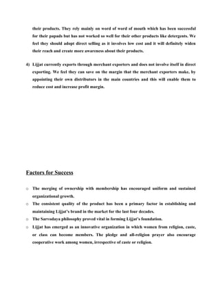 their products. They rely mainly on word of word of mouth which has been successful
   for their papads but has not worked so well for their other products like detergents. We
   feel they should adopt direct selling as it involves low cost and it will definitely widen
   their reach and create more awareness about their products.


4) Lijjat currently exports through merchant exporters and does not involve itself in direct
   exporting. We feel they can save on the margin that the merchant exporters make, by
   appointing their own distributors in the main countries and this will enable them to
   reduce cost and increase profit margin.




Factors for Success

o The merging of ownership with membership has encouraged uniform and sustained
   organizational growth.
o The consistent quality of the product has been a primary factor in establishing and
   maintaining Lijjat’s brand in the market for the last four decades.
o The Sarvodaya philosophy proved vital in forming Lijjat’s foundation.
o Lijjat has emerged as an innovative organization in which women from religion, caste,
   or class can become members. The pledge and all-religion prayer also encourage
   cooperative work among women, irrespective of caste or religion.
 