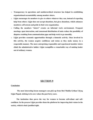 o Transparency in operations and nonhierarchical structure has helped in establishing
   organizational accountability among member sisters.
o Lijjat encourages its members to give to others whatever they can, instead of expecting
   help from others. Lijjat does not accept donations, but gives donations, which enhances
   members; self-esteem and pride in their own organization.
o Calling the members “sisters” creates an informal work environment. Frequent
   meetings, open interaction, and consensual distribution of tasks reduce the possibility of
   disputes resulting from communication gaps and help work to go smoothly.
o Lijjat provides economic opportunities through a domestic activity. Once involved in
   this activity, the women acquire confidence and status as they make money in a
   respectable manner. The more enterprising responsible and experienced member sisters
   climb the administrative ladder. Lijjat exemplifies a remarkable way of making leader
   out of ordinary women.




                                           SECTION 9
Conclusion

        The most interesting lesson managers can pick up from Shri Mahila Grihan Udyog
Lijjat Papad, sticking to its core values the past forty years.

       The institution thus paves the way for women to become self-reliant and self-
confident. In the process Lijjat provides them the platform for improving their status in the
society, which is their justified right.
 
